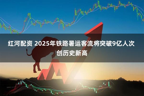 红河配资 2025年铁路暑运客流将突破9亿人次 创历史新高